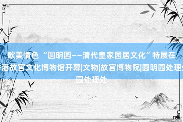 欧美情色 “圆明园——清代皇家园居文化”特展在香港故宫文化博物馆开幕|文物|故宫博物院|圆明园处理处