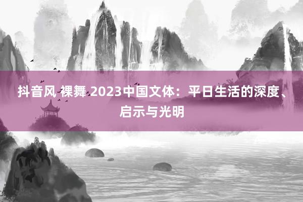 抖音风 裸舞 2023中国文体：平日生活的深度、启示与光明