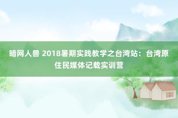 暗网人兽 2018暑期实践教学之台湾站：台湾原住民媒体记载实训营