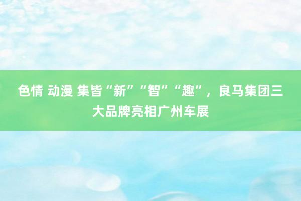 色情 动漫 集皆“新”“智”“趣”，良马集团三大品牌亮相广州车展