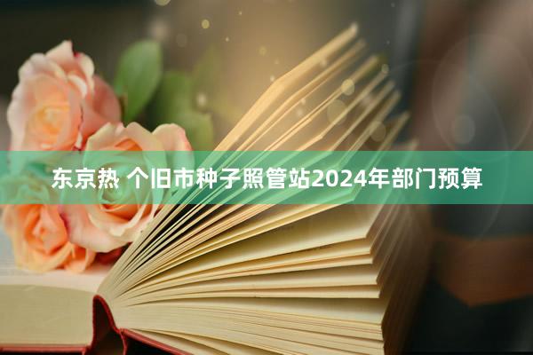 东京热 个旧市种子照管站2024年部门预算