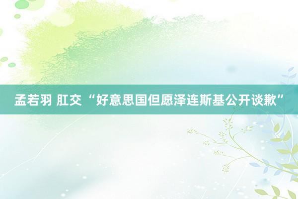 孟若羽 肛交 “好意思国但愿泽连斯基公开谈歉”