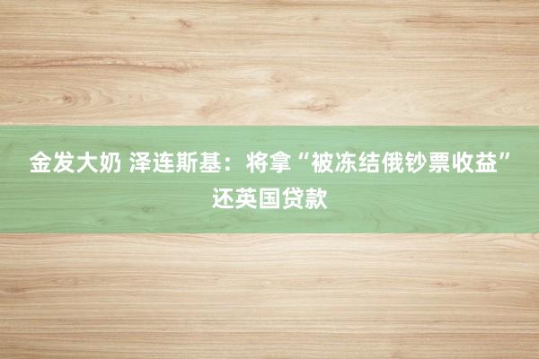 金发大奶 泽连斯基：将拿“被冻结俄钞票收益”还英国贷款