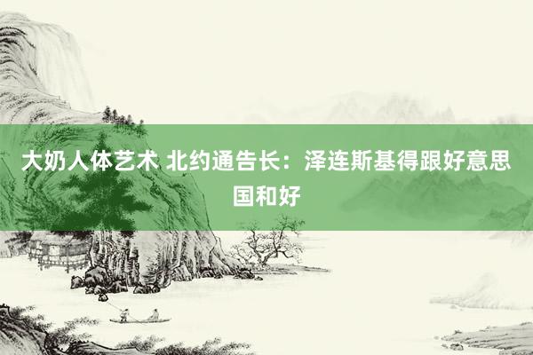 大奶人体艺术 北约通告长：泽连斯基得跟好意思国和好